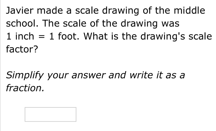 Javier made a scale drawing of the middle 
school. The scale of the drawing was
1 inch =1 foot. What is the drawing's scale 
factor? 
Simplify your answer and write it as a 
fraction.