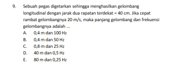 Sebuah pegas digetarkan sehingga menghasilkan gelombang
longitudinal dengan jarak dua rapatan terdekat =40cm , Jika cepat
rambat gelombangnya 20 m/s, maka panjang gelombang dan frekuensi
gelombangnya adalah ...
A. 0,4 m dan 100 Hz
B. 0,4 m dan 50 Hz
C. 0,8 m dan 25 H
D. 40 m dan 0.5 Hz
E. 80 m dan 0,25 Hz