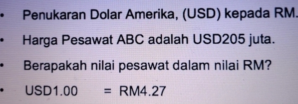 Penukaran Dolar Amerika, (USD) kepada RM. 
Harga Pesawat ABC adalah USD205 juta. 
Berapakah nilai pesawat dalam nilai RM?
USD1.00=RM4.27