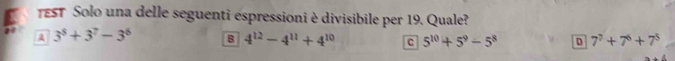 EST Solo una delle seguenti espressioni è divisibile per 19. Quale?
A 3^8+3^7-3^6 B 4^(12)-4^(11)+4^(10) C 5^(10)+5^9-5^8 D 7^7+7^6+7^5