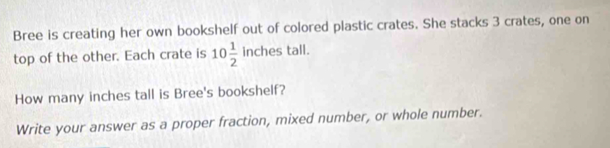 Bree is creating her own bookshelf out of colored plastic crates. She stacks 3 crates, one on 
nches tall 
top of the other. Each crate is 10 1/2  incl 
How many inches tall is Bree's bookshelf? 
Write your answer as a proper fraction, mixed number, or whole number.