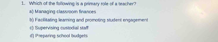 Which of the following is a primary role of a teacher?
a) Managing classroom finances
b) Facilitating learning and promoting student engagement
c) Supervising custodial staff
d) Preparing school budgets