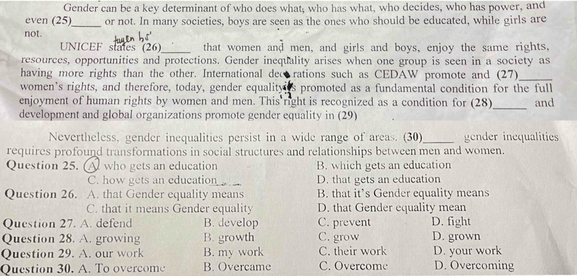 Gender can be a key determinant of who does what; who has what, who decides, who has power, and
even (25)_ or not. In many societies, boys are seen as the ones who should be educated, while girls are
not.
UNICEF states (26)_ that women and men, and girls and boys, enjoy the same rights,
resources, opportunities and protections. Gender inequality arises when one group is seen in a society as
having more rights than the other. International dec rations such as CEDAW promote and (27)_
women’s rights, and therefore, today, gender equalityes promoted as a fundamental condition for the full
enjoyment of human rights by women and men. This right is recognized as a condition for (28)_ and
development and global organizations promote gender equality in (29)
Nevertheless, gender inequalities persist in a wide range of areas. (30)_ gender inequalities
requires profound transformations in social structures and relationships between men and women.
Question 25. A who gets an education B. which gets an education
C. how gets an education D. that gets an education
Question 26. A. that Gender equality means B. that it’s Gender equality means
C. that it means Gender equality D. that Gender equality mean
Question 27. A. defend B. develop C. prevent D. fight
Question 28. A. growing B. growth C. grow D. grown
Question 29. A. our work B. my work C. their work D. your work
Question 30. A. To overcome B. Overcame C. Overcome D. Overcoming