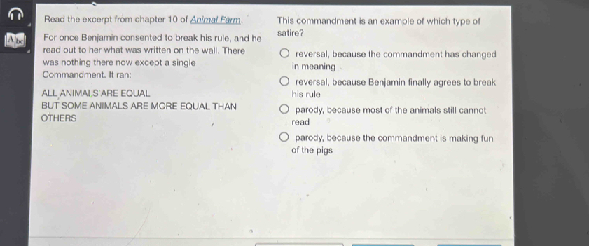 Read the excerpt from chapter 10 of Animal Farm. This commandment is an example of which type of
For once Benjamin consented to break his rule, and he satire?
read out to her what was written on the wall. There reversal, because the commandment has changed
was nothing there now except a single in meaning
Commandment. It ran: reversal, because Benjamin finally agrees to break
ALL ANIMAL,S ARE EQUAL his rule
BUT SOME ANIMALS ARE MORE EQUAL THAN parody, because most of the animals still cannot
OTHERS read
parody, because the commandment is making fun
of the pigs