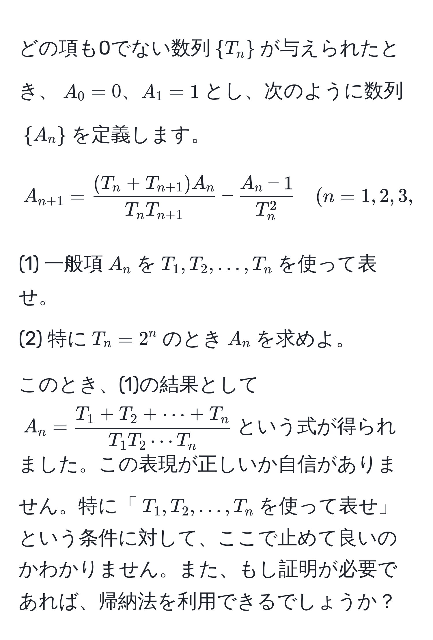 どの項も0でない数列$T_n$が与えられたとき、$A_0=0、A_1=1$とし、次のように数列$A_n$を定義します。  
[
A_n+1 = frac(T_n + T_n+1) A_nT_n T_n+1 - fracA_n - 1T_n^2 quad (n=1,2,3,dots)
]  
(1) 一般項$A_n$を$T_1,T_2,dots,T_n$を使って表せ。  
(2) 特に$T_n=2^(n$のとき$A_n$を求めよ。  

このとき、(1)の結果として$A_n = fracT_1 + T_2 + ·s + T_n)T_1 T_2 ·s T_n$という式が得られました。この表現が正しいか自信がありません。特に「$T_1, T_2, ..., T_n$を使って表せ」という条件に対して、ここで止めて良いのかわかりません。また、もし証明が必要であれば、帰納法を利用できるでしょうか？