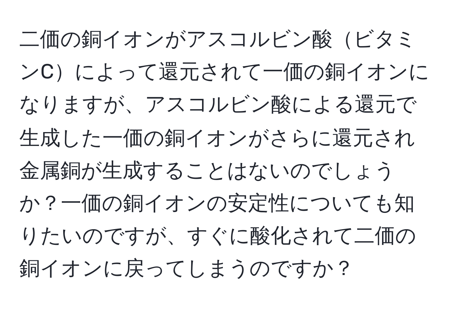 二価の銅イオンがアスコルビン酸ビタミンCによって還元されて一価の銅イオンになりますが、アスコルビン酸による還元で生成した一価の銅イオンがさらに還元され金属銅が生成することはないのでしょうか？一価の銅イオンの安定性についても知りたいのですが、すぐに酸化されて二価の銅イオンに戻ってしまうのですか？