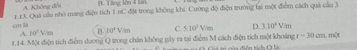 A. Không đổi B. Tăng lên 4 lần.
1.13. Quá cầu nhó mang điện tích 1 nC đặt trong không khi. Cường độ điện trường tại một điểm cách quả cầu 3
cm là D. 3.10^4V/m
A. 10^5V/m B. 10^4V/m C. 5.10^3V/m
1.14. Một điện tích điểm dương Q trong chân không gây ra tại điểm M cách điện tích một khoảng r=30cm, m/t
O. Giá trị của điễn tích O là: