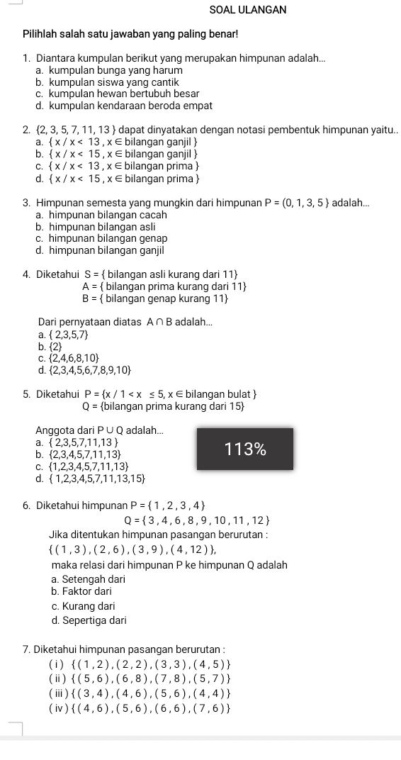 SOAL ULANGAN
Pilihlah salah satu jawaban yang paling benar!
1. Diantara kumpulan berikut yang merupakan himpunan adalah...
a. kumpulan bunga yang harum
b. kumpulan siswa yang cantik
c. kumpulan hewan bertubuh besa
d. kumpulan kendaraan beroda empat
2.  2,3,5,7,11,13 dapat dinyatakan dengan notasi pembentuk himpunan yaitu..
a.  x/x<13,x∈ bilangan ganjil 
b.  x/x<15,x∈ bilangan ganjil 
C.  x/x<13,x∈ bilangan prima 
d.  x/x<15,x∈ bilangan prima 
3. Himpunan semesta yang mungkin dari himpunan P=(0,1,3,5) adalah...
a. himpunan bilangan cacah
b. himpunan bilangan asli
c. himpunan bilangan genap
d. himpunan bilangan ganjil
4. Diketahui S=  bilangan asli kurang dari 11
A=  bilangan prima kurang dari 11
B=  bilangan genap kurang 11
Dari pernyataan diatas A∩ B adalah...
a.  2,3,5,7
b. 2
C.  2,4,6,8,10
d.  2,3,4,5,6,7,8,9,10
5. Diketahui P= x/1 ilangan bulat 
Q= bilangan prima kurang dari 15
Anggota dari P∪ Q adalah...
a.  2,3,5,7,11,13
b.  2,3,4,5,7,11,13 113%
C.  1,2,3,4,5,7,11,13
d.  1,2,3,4,5,7,11,13,15
6. Diketahui himpunan P= 1,2,3,4
Q= 3,4,6,8,9,10,11,12
Jika ditentukan himpunan pasangan berurutan :
 (1,3),(2,6),(3,9),(4,12) ,
maka relasi dari himpunan P ke himpunan Q adalah
a. Setengah dari
b. Faktor dari
c. Kurang dari
d. Sepertiga dari
7. Diketahui himpunan pasangan berurutan :
( i )  (1,2),(2,2),(3,3),(4,5)
(ⅱ)  (5,6),(6,8),(7,8),(5,7)
(ⅲ)  (3,4),(4,6),(5,6),(4,4)
(iv )  (4,6),(5,6),(6,6),(7,6)