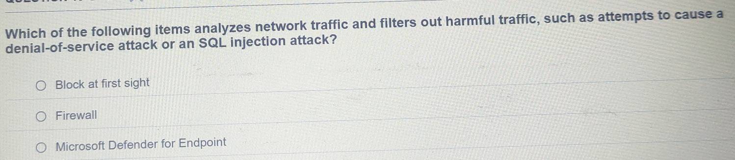 Which of the following items analyzes network traffic and filters out harmful traffic, such as attempts to cause a
denial-of-service attack or an SQL injection attack?
Block at first sight
Firewall
Microsoft Defender for Endpoint