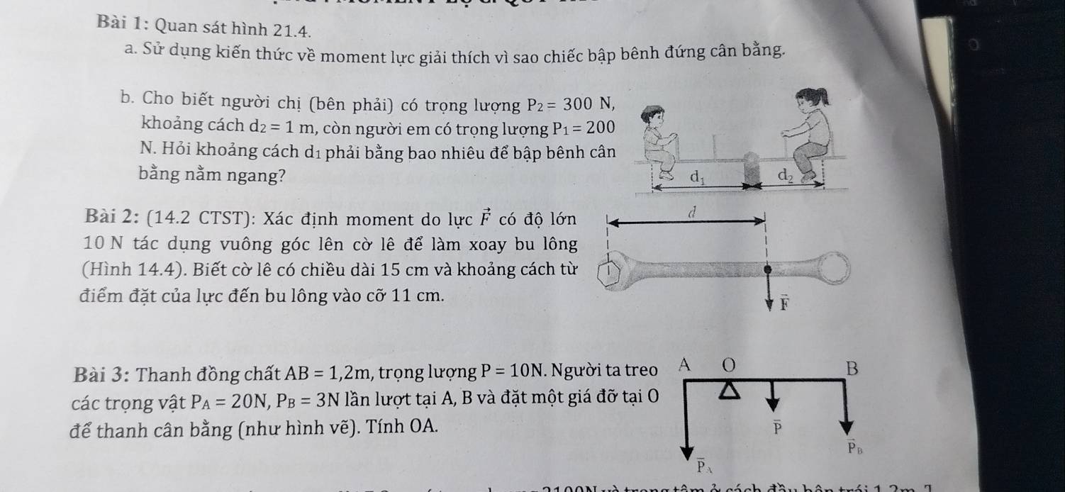 Quan sát hình 21.4.
a. Sử dụng kiến thức về moment lực giải thích vì sao chiếc bập bênh đứng cân bằng.
b. Cho biết người chị (bên phải) có trọng lượng P_2=300N,
khoảng cách d_2=1m 1, còn người em có trọng lượng P_1=200
N. Hỏi khoảng cách d1 phải bằng bao nhiêu để bập bênh cân
bằng nằm ngang? d_1 d_2
Bài 2: (14.2 CTST): Xác định moment do lực vector F có độ lớn
10 N tác dụng vuông góc lên cờ lê để làm xoay bu lông
(Hình 14.4). Biết cờ lê có chiều dài 15 cm và khoảng cách t
điểm đặt của lực đến bu lông vào cỡ 11 cm.
Bài 3: Thanh đồng chất AB=1,2m , trọng lượng P=10N. Người ta treo
các trọng vật P_A=20N,P_B=3N lần lượt tại A, B và đặt một giá đỡ tại 
để thanh cân bằng (như hình vẽ). Tính OA.