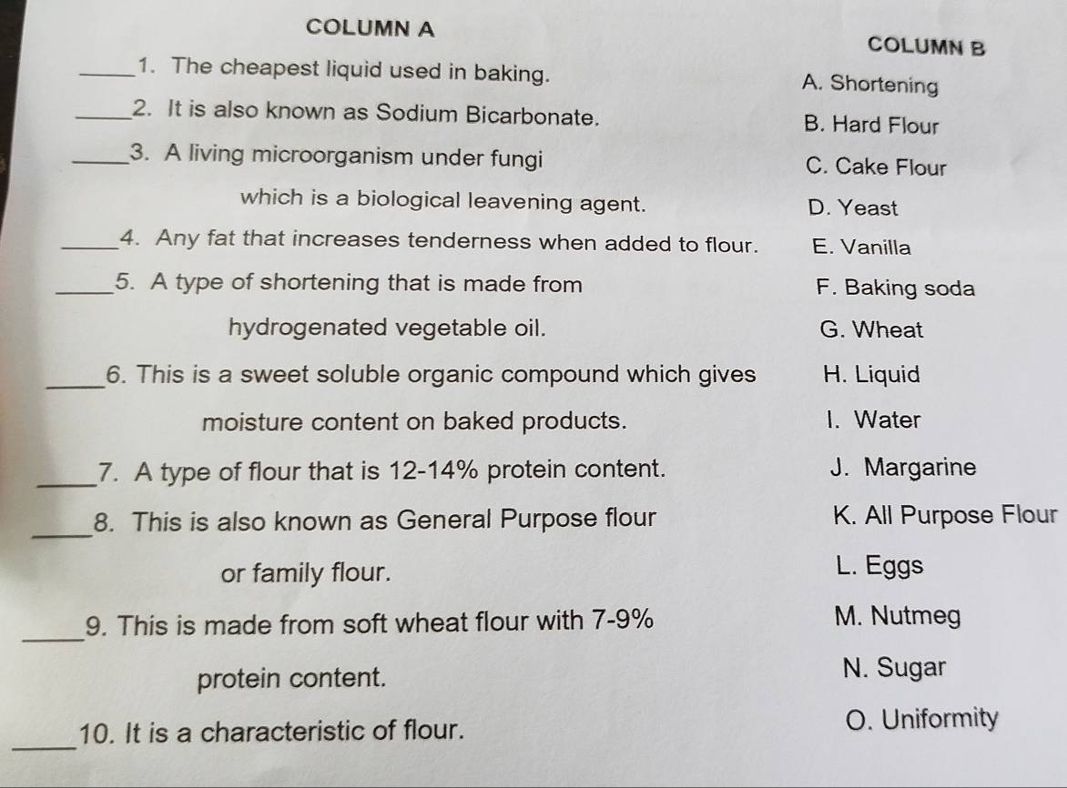 COLUMN A COLUMN B
_1. The cheapest liquid used in baking. A. Shortening
_2. It is also known as Sodium Bicarbonate. B. Hard Flour
_3. A living microorganism under fungi C. Cake Flour
which is a biological leavening agent. D. Yeast
_4. Any fat that increases tenderness when added to flour. E. Vanilla
_5. A type of shortening that is made from F. Baking soda
hydrogenated vegetable oil. G. Wheat
_6. This is a sweet soluble organic compound which gives H. Liquid
moisture content on baked products. I. Water
_7. A type of flour that is 12-14% protein content. J. Margarine
_
8. This is also known as General Purpose flour K. All Purpose Flour
or family flour.
L. Eggs
_
9. This is made from soft wheat flour with 7-9%
M. Nutmeg
protein content.
N. Sugar
_
10. It is a characteristic of flour. O. Uniformity