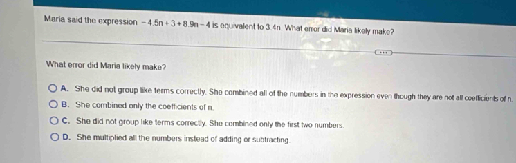 Maria said the expression -4.5n+3+8.9n-4 is equivalent to 3.4n. What error did Maria likely make?
What error did Maria likely make?
A. She did not group like terms correctly. She combined all of the numbers in the expression even though they are not all coefficients of n.
B. She combined only the coefficients of n
C. She did not group like terms correctly. She combined only the first two numbers.
D. She multiplied all the numbers instead of adding or subtracting.