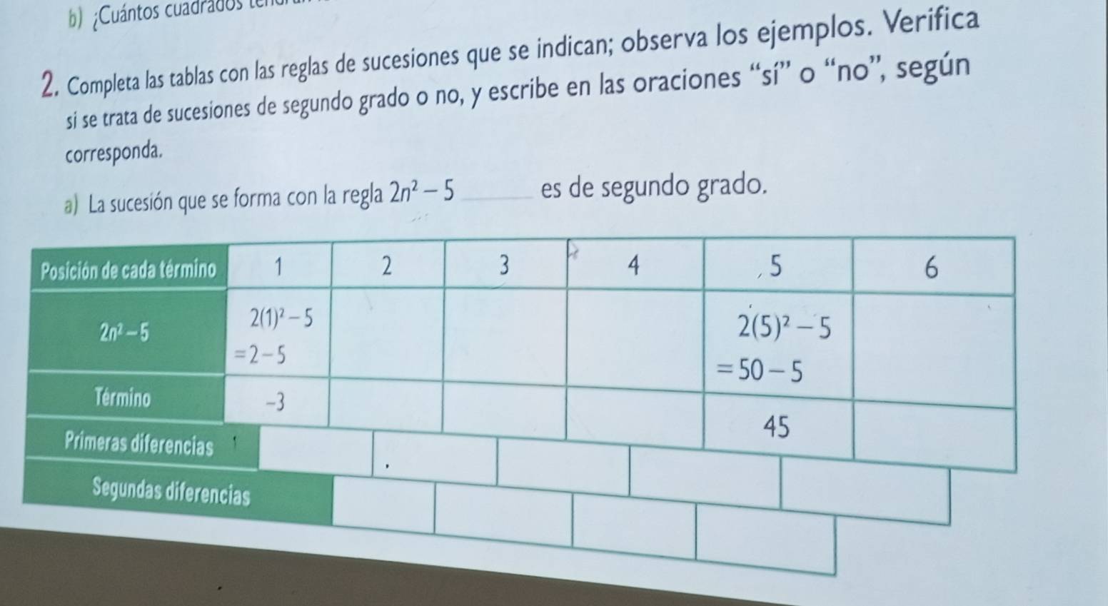 ¿Cuántos cuadrados le
2. Completa las tablas con las reglas de sucesiones que se indican; observa los ejemplos. Verifica
si se trata de sucesiones de segundo grado o no, y escribe en las oraciones “sí” o “no”, según
corresponda.
a) La sucesión que se forma con la regla 2n^2-5 _ es de segundo grado.