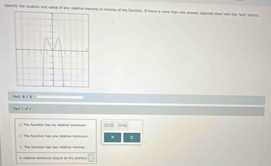 ldentify the location and value of any relative maxima or minima of the function. If there is more than one amowes separate them with the 'and' butm
Part: 0 / 2
Port 1 of 2
The function has no relative minimum.
The function has one relative minimum. x
The function has two relative minima.
A relative minimum occurs at the point(s)