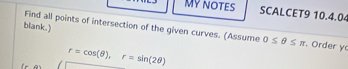 MYNOTES SCALCET9 10.4.04 
blank.) 
Find all points of intersection of the given curves. (Assume 0≤ θ ≤ π. Order y 
l
r=cos (θ ), r=sin (2θ )