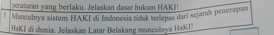 peraturan yang berlaku. Jelaskan dasar hukum HAKI!
5 Munculnya sistem HAKI di Indonesia tidak terlepas dari sejarah penerapan 
HaKI di dunia. Jelaskan Latar Belakang munculnya HaKI!