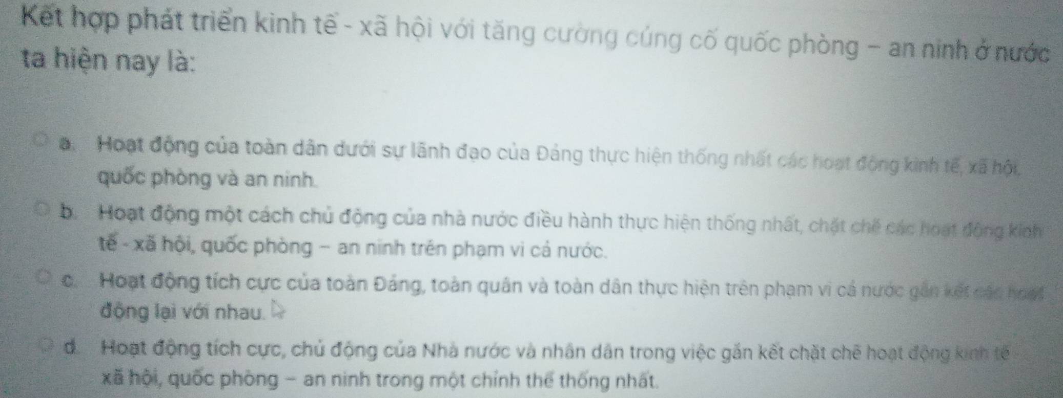 Kết hợp phát triển kinh tế - xã hội với tăng cường cúng cố quốc phòng - an ninh ở nước
ta hiện nay là:
a Hoạt động của toàn dân dưới sự lãnh đạo của Đảng thực hiện thống nhất các hoạt động kinh tế, xã hội,
quốc phòng và an ninh.
b. Hoạt động một cách chủ động của nhà nước điều hành thực hiện thống nhất, chặt chế các hoạt động kinh
tế - xã hội, quốc phòng - an ninh trên phạm vi cả nước.
c. Hoạt động tích cực của toàn Đảng, toàn quân và toàn dân thực hiện trên phạm vi cả nước gần kết các hoạt
động lại với nhau.
đ. Hoạt động tích cực, chủ động của Nhà nước và nhân dân trong việc gắn kết chặt chẽ hoạt động kinh tế
xã hội, quốc phòng - an ninh trong một chỉnh thể thống nhất.