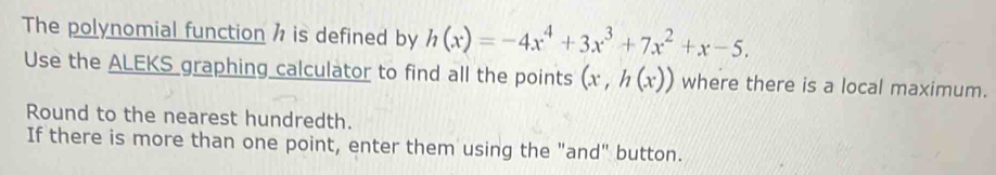 The polynomial function h is defined by h(x)=-4x^4+3x^3+7x^2+x-5. 
Use the ALEKS graphing calculator to find all the points (x,h(x)) where there is a local maximum. 
Round to the nearest hundredth. 
If there is more than one point, enter them using the "and" button.