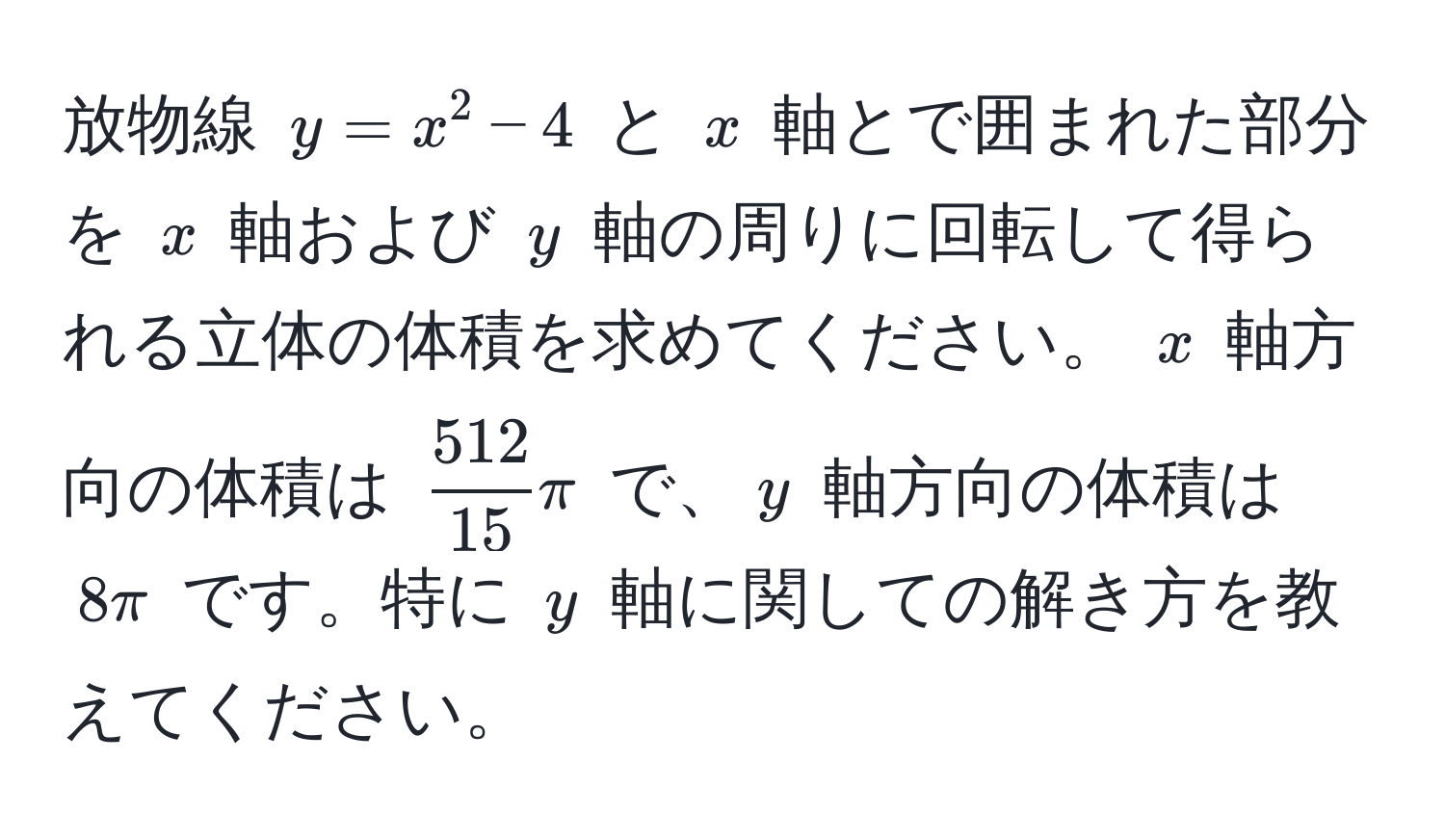 放物線 $y = x^(2 - 4$ と $x$ 軸とで囲まれた部分を $x$ 軸および $y$ 軸の周りに回転して得られる立体の体積を求めてください。 $x$ 軸方向の体積は $frac512)15 π$ で、$y$ 軸方向の体積は $8π$ です。特に $y$ 軸に関しての解き方を教えてください。