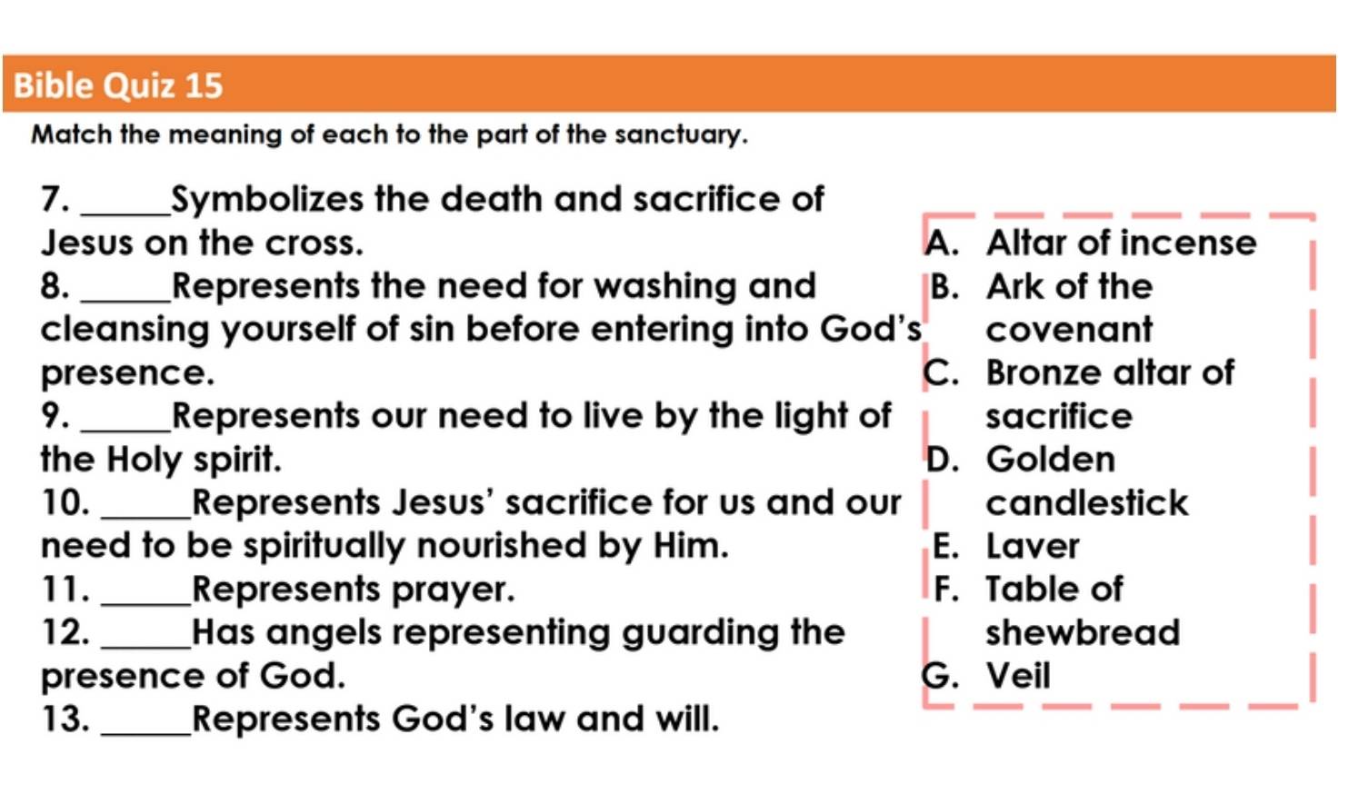 Bible Quiz 15
Match the meaning of each to the part of the sanctuary.
7. _Symbolizes the death and sacrifice of
Jesus on the cross. A. Altar of incense
8. _Represents the need for washing and B. Ark of the
cleansing yourself of sin before entering into God's covenant
presence. C. Bronze altar of
9. _Represents our need to live by the light of sacrifice
the Holy spirit. D. Golden
10. _Represents Jesus' sacrifice for us and our candlestick
need to be spiritually nourished by Him. E. Laver
11._ Represents prayer. F. Table of
12. _Has angels representing guarding the shewbread
presence of God. G. Veil
13._ Represents God's law and will.