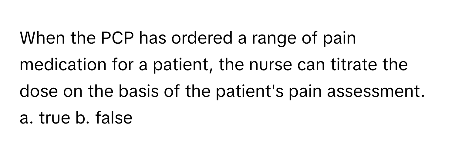 When the PCP has ordered a range of pain medication for a patient, the nurse can titrate the dose on the basis of the patient's pain assessment.  a. true  b. false