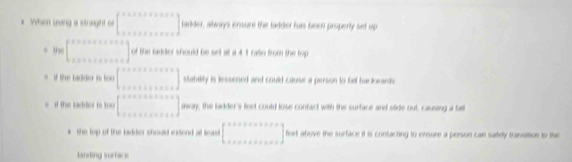 When usng a straight of beginbmatrix ·s ·s &k&n&k&n&n&s ·s &·s &·s  k&n&k&n&n&k&nendbmatrix Ladder, always ensure the ladder has been properly set up
m beginbmatrix F&x+x+x+x=x x+x+x+x+xendbmatrix of the ladder should be set at a 4 1 rallo from the top
if the ladder is to beginbmatrix ·s &n&n&n&n+x+x x+x+x+x&n&sendbmatrix stabilily is lessened and could cause a person to fall backowards
if the tadder is too [_·s ]mol ay, the ladder's feet could lose confact with the surface and sltide out, causing a fall
the top of the ladder should extend at leand beginbmatrix 150* 0* 2* 2* 2 x* 0* 0* 0* ·s endbmatrix feet above the surface it is contacting to ensure a person can sately transition to the
landing surface