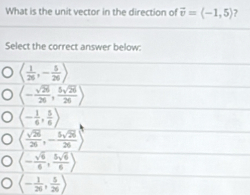 What is the unit vector in the direction of vector v=langle -1,5rangle ?
Select the correct answer below:
langle  1/26 ,- 5/26 >
langle - sqrt(26)/26 , 5sqrt(26)/26 rangle
langle - 1/6 , 5/6 rangle
langle  sqrt(26)/26 ,- 5sqrt(26)/26 rangle
langle - sqrt(6)/6 , 5sqrt(6)/6 rangle
langle - 1/26 , 5/26 rangle