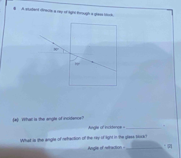 A student directs a ray of light through a glass block.
30°
70°
(a) What is the angle of incidence? 
Angle of incidence = _。 
What is the angle of refraction of the ray of light in the glass block? 
Angle of refraction =_