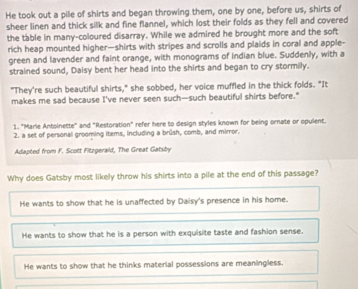 He took out a pile of shirts and began throwing them, one by one, before us, shirts of
sheer linen and thick silk and fine flannel, which lost their folds as they fell and covered
the table in many-coloured disarray. While we admired he brought more and the soft
rich heap mounted higher—shirts with stripes and scrolls and plaids in coral and apple-
green and lavender and faint orange, with monograms of indian blue. Suddenly, with a
strained sound, Daisy bent her head into the shirts and began to cry stormily.
"They're such beautiful shirts," she sobbed, her voice muffled in the thick folds. "It
makes me sad because I've never seen such—such beautiful shirts before."
1. "Marie Antoinette" and "Restoration" refer here to design styles known for being ornate or opulent.
2. a set of personal grooming items, including a brûsh, comb, and mirror.
Adapted from F. Scott Fitzgerald, The Great Gatsby
Why does Gatsby most likely throw his shirts into a pile at the end of this passage?
He wants to show that he is unaffected by Daisy's presence in his home.
He wants to show that he is a person with exquisite taste and fashion sense.
He wants to show that he thinks material possessions are meaningless.