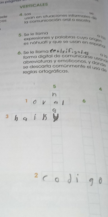 as páginas 
VERTICALES 
de 4. Los 
56 
usan en situaciones informales de 
cas 
la comunicación oral o escrita 
5. Se le llama 
à las 
expresiones y palabras cuyo orige 
es náhuatl y que se usan en espeñe 
6. Se le llama 
a le 
forma digital de comunicars e s n 
abreviaturas y emoticonos, y dond 
se descarta comúnmente el uso de 
reglas ortográficas. 
5 
4 
1 
6 
3 
9