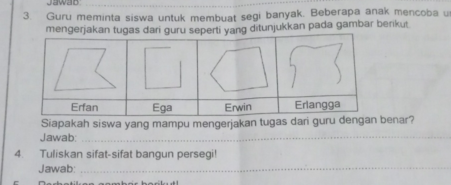 Jawab 
3. Guru meminta siswa untuk membuat segi banyak. Beberapa anak mencoba u 
mengerjakg ditunjukkan pada gambar berikut 
Siapakah siswa yang mampu mengerjakan tugas dari guenar? 
Jawab:_ 
4. Tuliskan sifat-sifat bangun persegi! 
Jawab:_