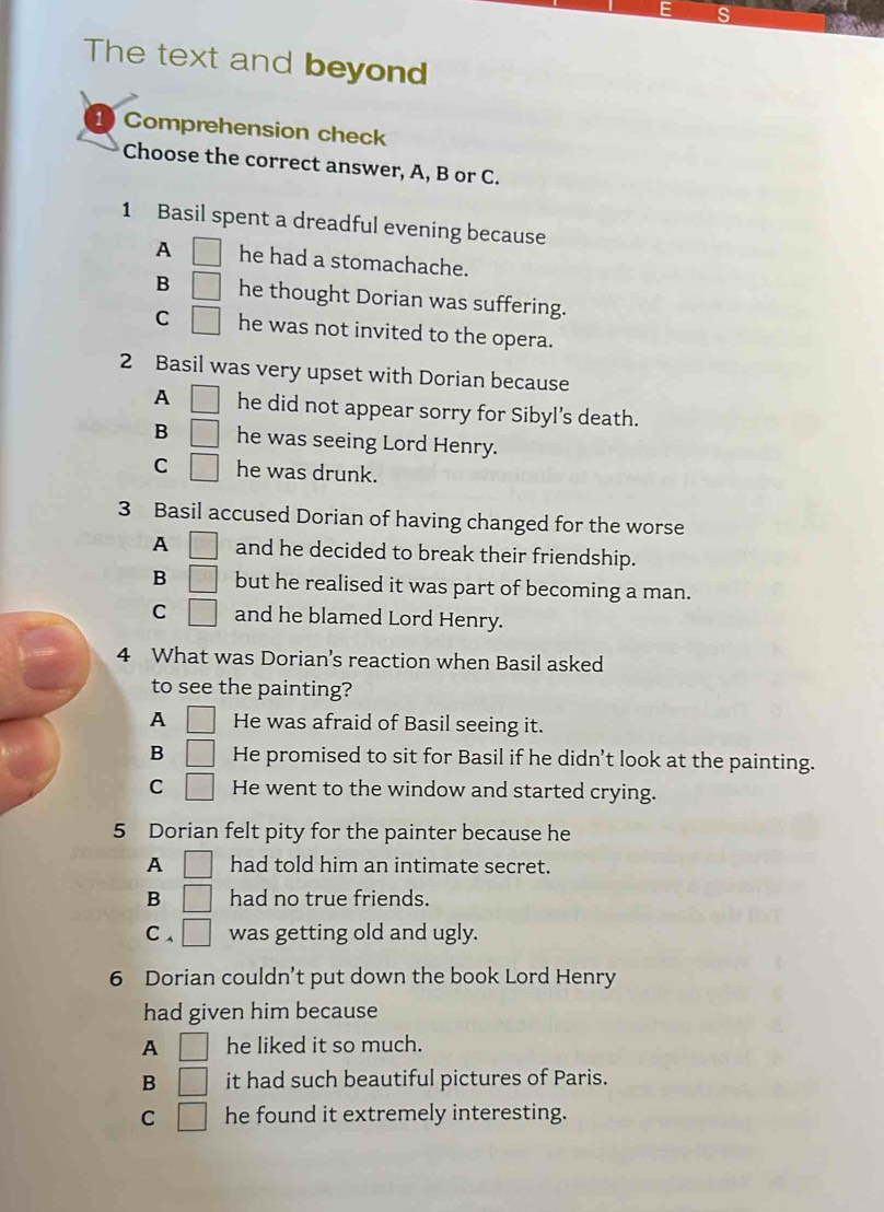 The text and beyond
1) Comprehension check
Choose the correct answer, A, B or C.
1 Basil spent a dreadful evening because
A □ he had a stomachache.
B □ he thought Dorian was suffering.
C □ he was not invited to the opera.
2 Basil was very upset with Dorian because
A □ he did not appear sorry for Sibyl’s death.
B □ he was seeing Lord Henry.
C □ he was drunk.
3 Basil accused Dorian of having changed for the worse
A □ and he decided to break their friendship.
B □ but he realised it was part of becoming a man.
C □ and he blamed Lord Henry.
4 What was Dorian's reaction when Basil asked
to see the painting?
A □ He was afraid of Basil seeing it.
B □ He promised to sit for Basil if he didn’t look at the painting.
C □ He went to the window and started crying.
5 Dorian felt pity for the painter because he
A □ had told him an intimate secret.
B □ had no true friends.
C、 □ was getting old and ugly.
6 Dorian couldn’t put down the book Lord Henry
had given him because
A □ he liked it so much.
B □ it had such beautiful pictures of Paris.
C □ he found it extremely interesting.