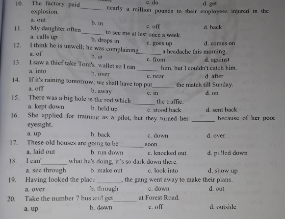 c. do d. get
10. The factory paid_ nearly a million pounds to their employees injured in the
explosion.
a. out
b. in d. back
c. off
11. My daughter often_ to see me at lest once a week.
a. calls up b. drops in c. goes up d. comes on
12. I think he is unwell; he was complaining_ a headache this morning.
b. at
a. of c. from d. against
13. I saw a thief take Tom's wallet so I ran _him, but I couldn't catch him.
a. into b. over c. near d. after
14. If it's raining tomorrow, we shall have top put_ the match till Sunday.
a. off d. on
b. away c. in
_
15. There was a big hole is the rod which the traffic.
a. kept down b. held up c. stood back d. sent back
16. She applied for training as a pilot, but they turned her _because of her poor
eyesight.
a. up b. back c. down d. over
17. These old houses are going to be_ soon.
a. laid out b. run down c. knocked out d. pulled down
18. I can'_ what he's doing, it’s so dark down there.
a. see through b. make out c. look into d. show up
19. Having looked the place _, the gang went away to make their plans.
a. over b. through c. down d. out
20. Take the number 7 bus and get_ at Forest Road.
a. up b. down c. off d. outside