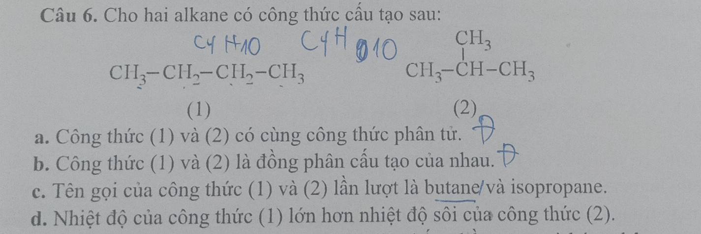 Cho hai alkane có công thức cấu tạo sau:
CH_3-CH_2-CH_2-CH_3
beginarrayr CH_3 CH_3-CH-CH_3endarray
(1) (2) 
a. Công thức (1) và (2) có cùng công thức phân tử. 
b. Công thức (1) và (2) là đồng phân cấu tạo của nhau. 
c. Tên gọi của công thức (1) và (2) lần lượt là butane/và isopropane. 
d. Nhiệt độ của công thức (1) lớn hơn nhiệt độ sôi của công thức (2).