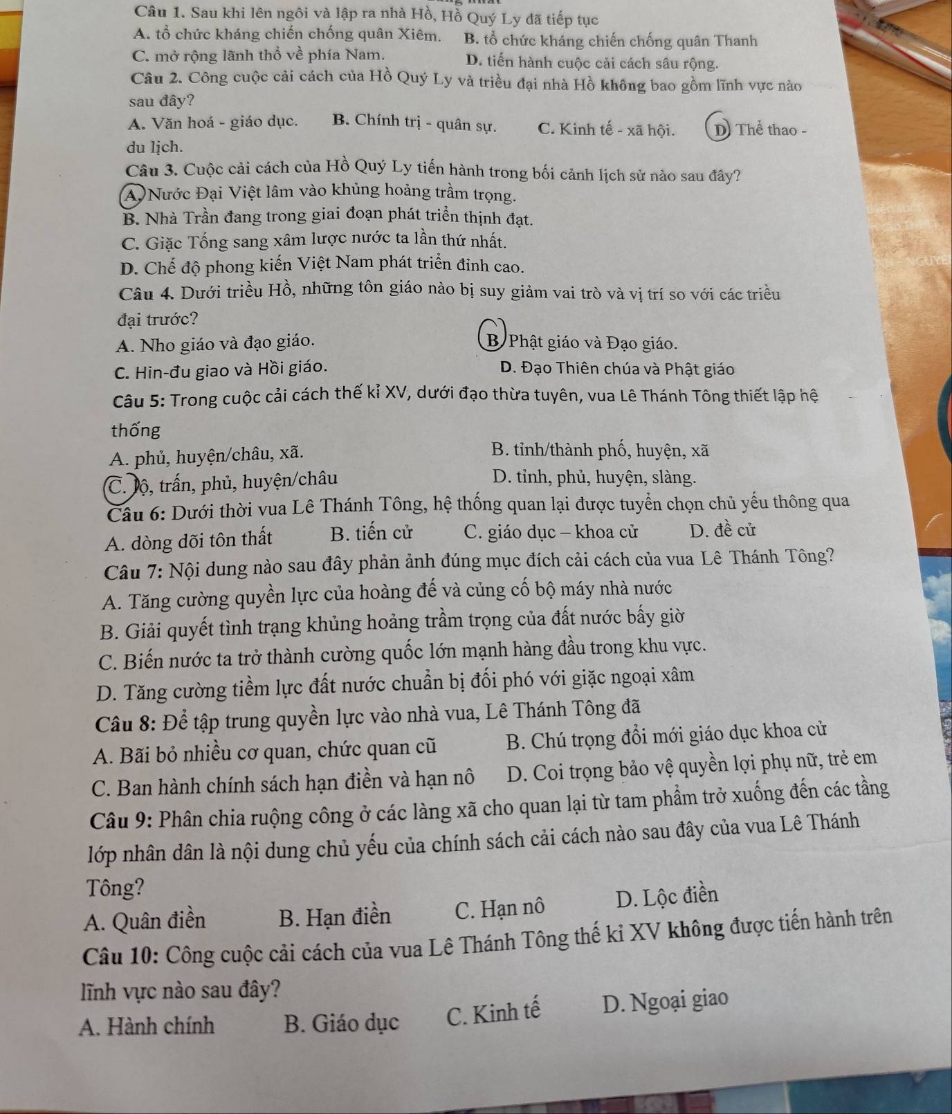 Sau khi lên ngôi và lập ra nhà Hồ, Hồ Quý Ly đã tiếp tục
A. tổ chức kháng chiến chống quân Xiêm. B. tổ chức kháng chiến chống quân Thanh
C. mở rộng lãnh thổ về phía Nam. D. tiến hành cuộc cải cách sâu rộng.
Câu 2. Công cuộc cải cách của Hồ Quý Ly và triều đại nhà Hồ không bao gồm lĩnh vực nào
sau đây?
A. Văn hoá - giáo dục. B. Chính trị - quân sự. C. Kinh tế - xã hội. D) Thể thao -
du lịch.
Câu 3. Cuộc cải cách của Hồ Quý Ly tiến hành trong bối cảnh lịch sử nào sau đây?
A  Nước Đại Việt lâm vào khủng hoảng trầm trọng.
B. Nhà Trần đang trong giai đoạn phát triển thịnh đạt.
C. Giặc Tống sang xâm lược nước ta lần thứ nhất.
D. Chế độ phong kiến Việt Nam phát triển đỉnh cao.
Câu 4. Dưới triều Hồ, những tôn giáo nào bị suy giảm vai trò và vị trí so với các triều
đại trước?
A. Nho giáo và đạo giáo. B Phật giáo và Đạo giáo.
C. Hin-đu giao và Hồi giáo. D. Đạo Thiên chúa và Phật giáo
Câu 5: Trong cuộc cải cách thế kỉ XV, dưới đạo thừa tuyên, vua Lê Thánh Tông thiết lập hệ
thống
A. phủ, huyện/châu, xã.
B. tỉnh/thành phố, huyện, xã
C. lộ, trấn, phủ, huyện/châu
D. tỉnh, phủ, huyện, slàng.
Câu 6: Dưới thời vua Lê Thánh Tông, hệ thống quan lại được tuyển chọn chủ yếu thông qua
A. dòng đõi tôn thất B. tiến cử C. giáo dục - khoa cử D. đề cử
Câu 7: Nội dung nào sau đây phản ảnh đúng mục đích cải cách của vua Lê Thánh Tông?
A. Tăng cường quyền lực của hoàng đế và củng cố bộ máy nhà nước
B. Giải quyết tình trạng khủng hoảng trầm trọng của đất nước bấy giờ
C. Biến nước ta trở thành cường quốc lớn mạnh hàng đầu trong khu vực.
D. Tăng cường tiềm lực đất nước chuẩn bị đối phó với giặc ngoại xâm
Câu 8: Để tập trung quyền lực vào nhà vua, Lê Thánh Tông đã
A. Bãi bỏ nhiều cơ quan, chức quan cũ B. Chú trọng đổi mới giáo dục khoa cử
C. Ban hành chính sách hạn điền và hạn nô D. Coi trọng bảo vệ quyền lợi phụ nữ, trẻ em
Câu 9: Phân chia ruộng công ở các làng xã cho quan lại từ tam phầm trở xuống đến các tầng
lớp nhân dân là nội dung chủ yếu của chính sách cải cách nào sau đây của vua Lê Thánh
Tông?
A. Quân điền B. Hạn điền C. Hạn nô D. Lộc điền
Câu 10: Công cuộc cải cách của vua Lê Thánh Tông thế ki XV không được tiến hành trên
lĩnh vực nào sau đây?
A. Hành chính B. Giáo dục C. Kinh tế D. Ngoại giao