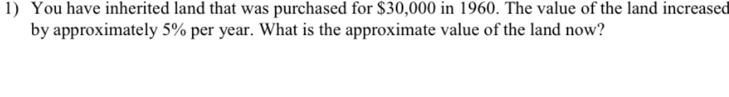 You have inherited land that was purchased for $30,000 in 1960. The value of the land increased 
by approximately 5% per year. What is the approximate value of the land now?