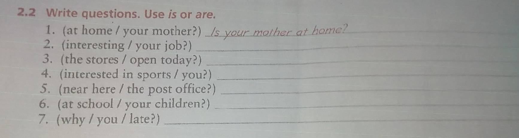 2.2 Write questions. Use is or are. 
1. (at home / your mother?)_ 
2. (interesting / your job?)_ 
3. (the stores / open today?)_ 
4. (interested in sports / you?)_ 
5. (near here / the post office?)_ 
6. (at school / your children?)_ 
7. (why / you / late?)_