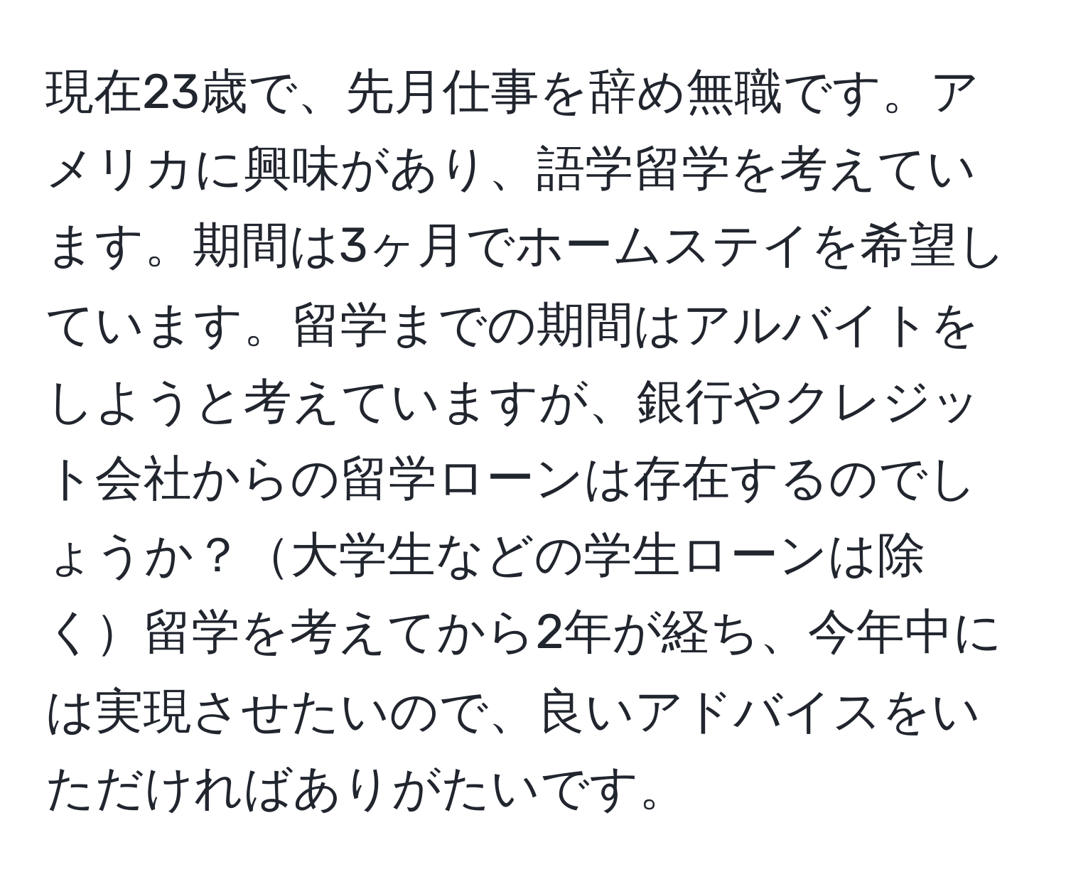 現在23歳で、先月仕事を辞め無職です。アメリカに興味があり、語学留学を考えています。期間は3ヶ月でホームステイを希望しています。留学までの期間はアルバイトをしようと考えていますが、銀行やクレジット会社からの留学ローンは存在するのでしょうか？大学生などの学生ローンは除く留学を考えてから2年が経ち、今年中には実現させたいので、良いアドバイスをいただければありがたいです。