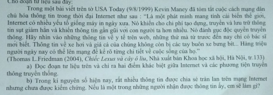 Cho đoạn tư liệu sau đây: 
Trong một bài viết trên tờ USA Today (9/8/1999) Kevin Maney đã tóm tắt cuộc cách mạng dân 
chủ hóa thông tin trong thời đại Internet như sau : “Là một phát minh mang tính cải biển thế giới, 
Internet có nhiều yếu tố giống máy in ngày xưa. Nó khiến cho chi phí tạo dựng, truyền và lưu trữ thông 
tin sụt giảm hăn và khiến thông tin gần gũi với con người ta hơn nhiều. Nó đánh gục độc quyền truyền 
thông. Hãy nhìn vào những thông tin về y tế trên web, những thứ mà từ trước đến nay chỉ có bác sĩ 
mới biết. Thông tin về xe hơi và giá cả của chúng không còn bị các tay buôn xe bưng bít... Hàng triệu 
người ngày nay có thể lên mạng đề kể rõ từng chi tiết về cuộc sống của họ.” 
(Thomas L.Friedman (2004), Chiếc Lexus và cây ô liu, Nhà xuất bản Khoa học xã hội, Hà Nội, tr. 133) 
a) Đọc đoạn tư liệu trên và chỉ ra hai điểm khác biệt giữa Internet và các phương tiện truyền 
thông truyền thống. 
b) Trong kỉ nguyên số hiện nay, rất nhiều thông tin được chia sẻ tràn lan trên mạng Internet 
những chưa được kiểm chứng. Nếu là một trong những người nhận được thông tin ấy, em sẽ làm gì?