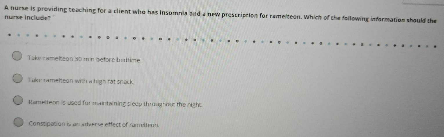 A nurse is providing teaching for a client who has insomnia and a new prescription for ramelteon. Which of the following information should the
nurse include?
Take ramelteon 30 min before bedtime.
Take ramelteon with a high-fat snack.
Ramelteon is used for maintaining sleep throughout the night.
Constipation is an adverse effect of ramelteon.