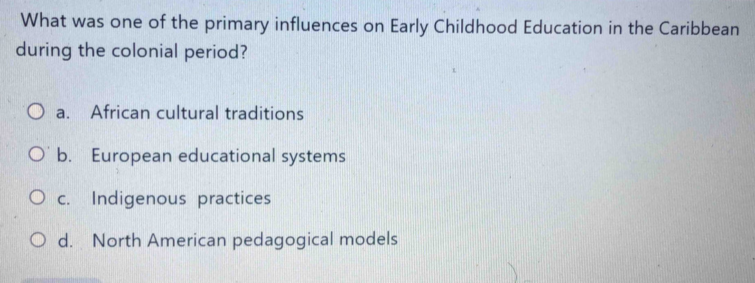 What was one of the primary influences on Early Childhood Education in the Caribbean
during the colonial period?
a. African cultural traditions
b. European educational systems
c. Indigenous practices
d. North American pedagogical models