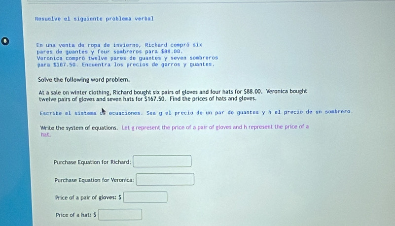 Resuelve el siguiente problema verbal 
En una venta de ropa de invierno, Richard compró six 
pares de guantes y four sombreros para $88.00. 
Veronica compró twelve pares de guantes y seven sombreros 
para $167.50. Encuentra los precios de gorros y guantes. 
Solve the following word problem. 
At a sale on winter clothing, Richard bought six pairs of gloves and four hats for $88.00. Veronica bought 
twelve pairs of gloves and seven hats for $167.50. Find the prices of hats and gloves. 
Escribe el sistema of ecuaciones. Sea g el precio de un par de guantes y h el precio de un sombrero. 
Write the system of equations. Let g represent the price of a pair of gloves and h represent the price of a 
hat. 
Purchase Equation for Richard: □ 
Purchase Equation for Veronica: □ 
Price of a pair of gloves: □ 
Price of a hat: $ □