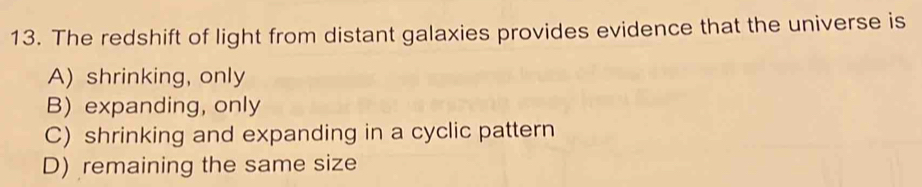 The redshift of light from distant galaxies provides evidence that the universe is
A) shrinking, only
B) expanding, only
C) shrinking and expanding in a cyclic pattern
D) remaining the same size