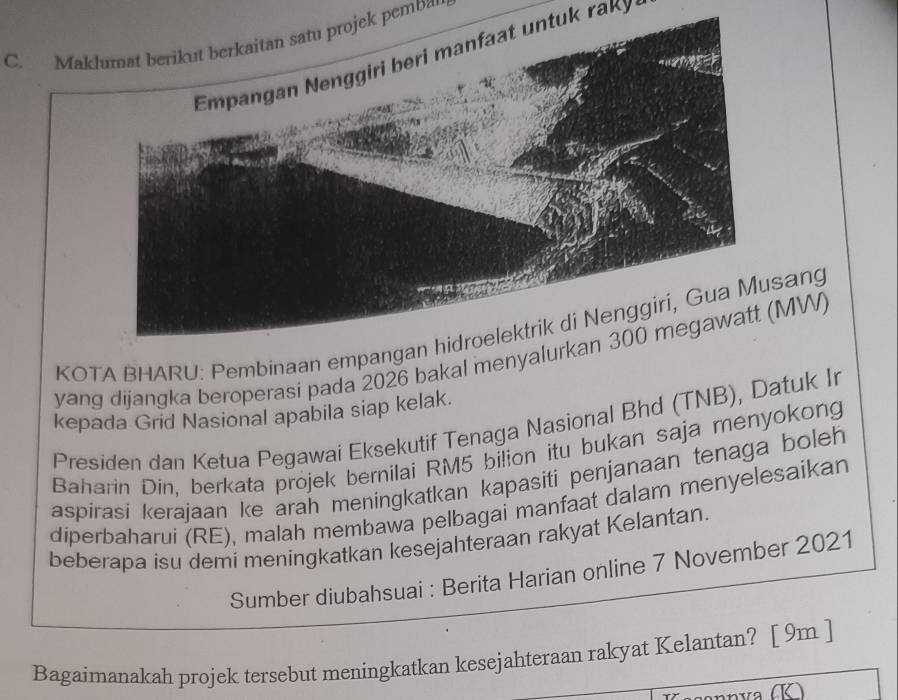 Maklumat berikut berkaitan satu projek pemba 
Empangan Nenggiri beri manfaat untuk raky 
KOTA BHARU: Pembinaan empangan hidroelektrik di Nenggiri, Gua Musang 
yang dijangka beroperasi pada 2026 bakal menyalurkan 300 megawatt (MW) 
kepada Grid Nasional apabila siap kelak. 
Presiden dan Ketua Pegawai Eksekutif Tenaga Nasional Bhd (TNB), Datuk Ir 
Baharin Din, berkata projek bernilai RM5 bilion itu bukan saja menyokong 
aspirasi kerajaan ke arah meningkatkan kapasiti penjanaan tenaga boleh 
diperbaharui (RE), malah membawa pelbagai manfaat dalam menyelesaikan 
beberapa isu demi meningkatkan kesejahteraan rakyat Kelantan. 
Sumber diubahsuai : Berita Harian online 7 November 2021 
Bagaimanakah projek tersebut meningkatkan kesejahteraan rakyat Kelantan? [ 9m ]