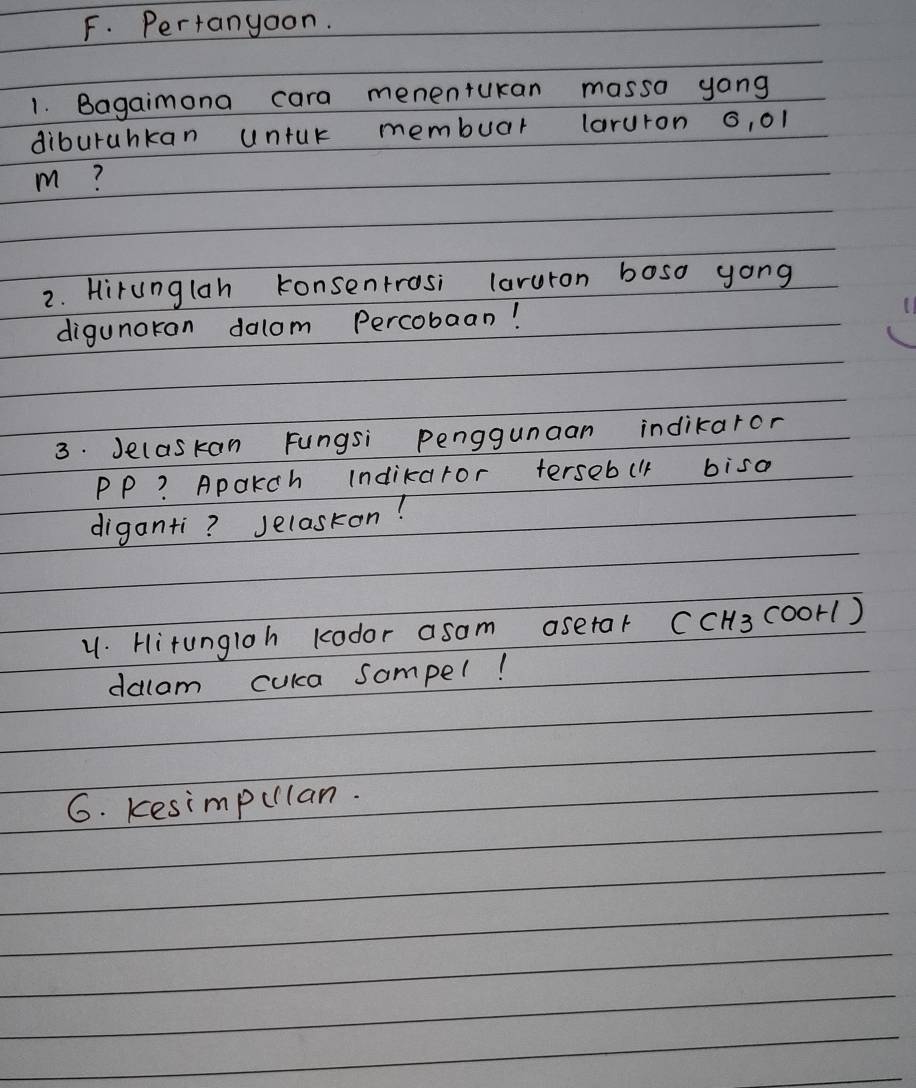 Pertangoon. 
1. Bagaimona cara menentukan masso yong 
diburahkan untur membuar laruron 6, 01
m? 
2. Hirunglah konsenrrosi laruron boso yong 
digunoran dolom Percobaan! 
3. Jelaskan Fungsi penggunaan indikaror 
PP? Apokch indikaror tersebul biso 
diganti? selaskon! 
u. Hitungloh kodor asom asetar CCH3 cooH() 
dalam cuka sompel! 
6. Kesimpulan.