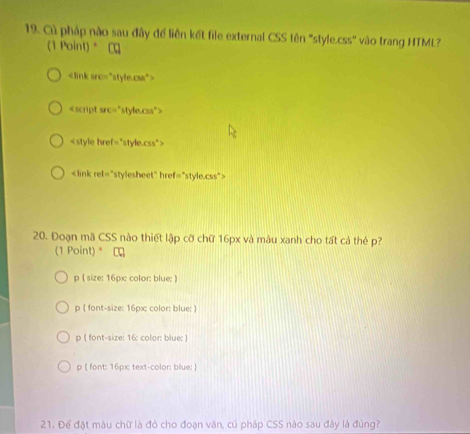 Cù pháp nào sau đây để liên kết file external CSS tên "style.css" vào trang HTML?
(1 Point)*

<style href="style.css">
<link rel="stylesheet" href="style.css">
20. Đoạn mã CSS nào thiết lập cỡ chữ <tex>16px</tex> và màu xanh cho tất cả thẻ <tex>p</tex>?
(1 Point) *
p ( size: <tex>16px</tex>: color: blue; )
<option>p  font-size: <tex>16px</tex>; color: blue; 
<option>p ( font-size: <tex>16</tex>; color: blue; )
<option>p ( font: 16px: text-color: blue; )
21. Để đặt màu chữ là đỏ cho đoạn văn, cú pháp CSS nào sau đây là đúng?