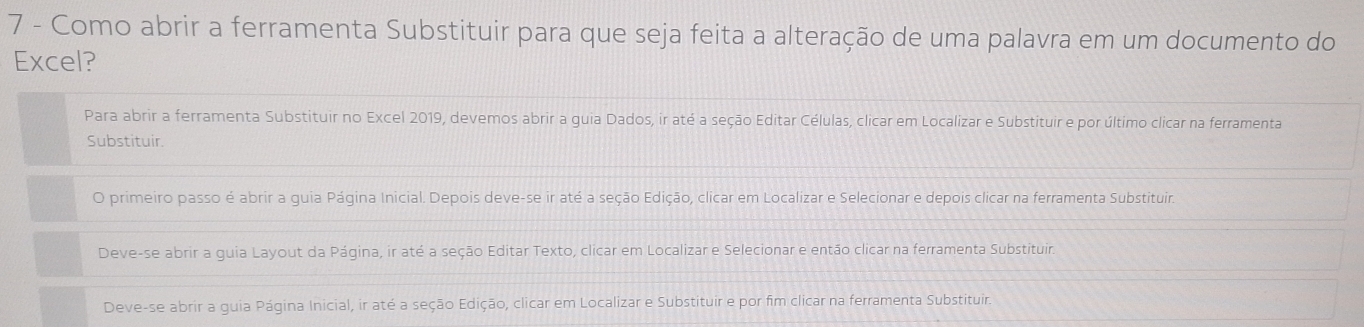 Como abrir a ferramenta Substituir para que seja feita a alteração de uma palavra em um documento do
Excel?
Para abrir a ferramenta Substituir no Excel 2019, devemos abrir a guia Dados, ir até a seção Editar Células, clicar em Localizar e Substituir e por último clicar na ferramenta
Substituir.
O primeiro passo é abrir a guia Página Inicial. Depois deve-se ir até a seção Edição, clicar em Localizar e Selecionar e depois clicar na ferramenta Substituir
Deve-se abrir a guia Layout da Página, ir até a seção Editar Texto, clicar em Localizar e Selecionar e então clicar na ferramenta Substituir.
Deve-se abrir a guia Página Inicial, ir até a seção Edição, clicar em Localizar e Substituir e por fim clicar na ferramenta Substituir