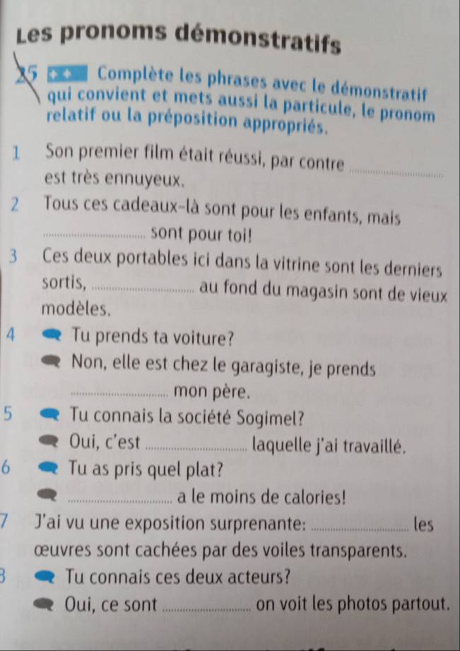 Les pronoms démonstratifs 
15 p Complète les phrases avec le démonstratif 
qui convient et mets aussi la particule, le pronom 
relatif ou la préposition appropriés. 
1 Son premier film était réussi, par contre_ 
est très ennuyeux. 
2 Tous ces cadeaux-là sont pour les enfants, mais 
_sont pour toi! 
3 Ces deux portables ici dans la vitrine sont les derniers 
sortis, _au fond du magasin sont de vieux 
modèles. 
4 Tu prends ta voiture? 
Non, elle est chez le garagiste, je prends 
_mon père. 
5 Tu connais la société Sogimel? 
Oui, c’est _laquelle j'ai travaillé. 
6 Tu as pris quel plat? 
_a le moins de calories! 
I J’ai vu une exposition surprenante: _les 
œuvres sont cachées par des voiles transparents. 
Tu connais ces deux acteurs? 
Oui, ce sont_ on voit les photos partout.