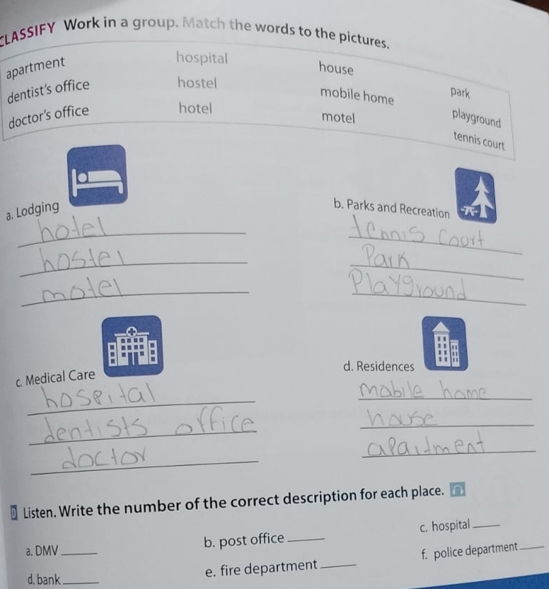 CLASSIFY Work in a group. Match the words to the pictures.
apartment
hospital
house
dentist's office
hostel
mobile home
park
doctor’s office
hotel
motel
playground
tennis court
a. Lodging
b. Parks and Recreation
_
_
_
_
_
_
m
d. Residences
c. Medical Care
_
_
_
_
_
_
Listen. Write the number of the correct description for each place.
c. hospital_
a. DMV_ b. post office_
d. bank_
e. fire department_ f. police department_