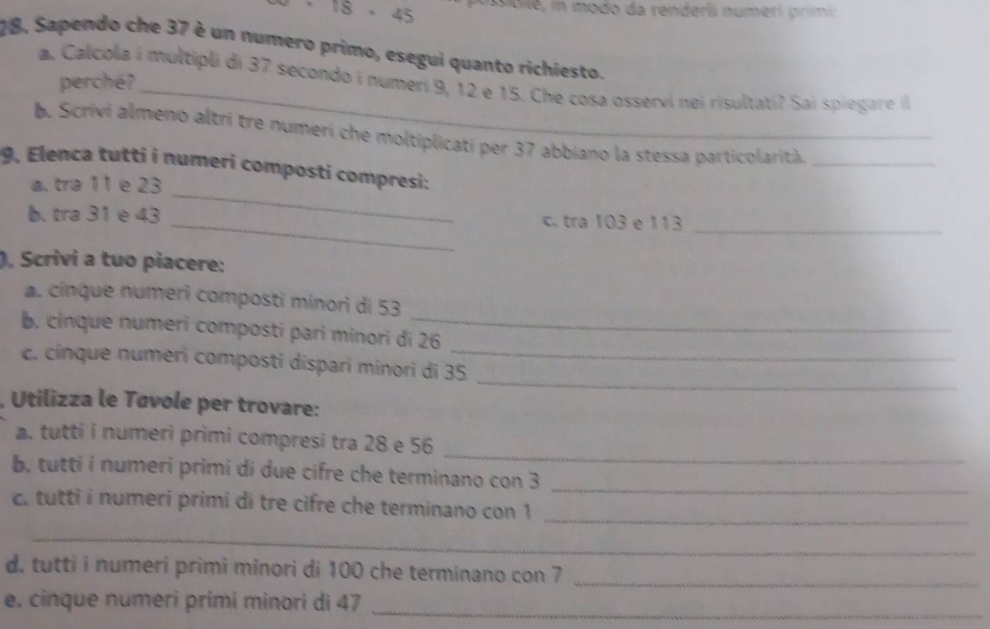 18 - 45 Dile, in modo da renderli numeri primi: 
18, Sapendo che 37 è un numero primo, esegui quanto richiesto. 
a. Calcola i multipli di 37 secondo i numerí 9, 12 e 15. Che cosa osservi nei risultati? Sai spiegare il 
perché? 
b. Scrivi almeno altri tre numeri che moltiplicati per 37 abbiano la stessa particolarità._ 
_ 
9. Elenca tutti i numeri composti compresi: 
a. tra 11 e 23
b. tra 31 e 43 _c. tra 103 e 113 _ 
), Scrivi a tuo piacere: 
a. cinque numeri composti minori di 53
b. cinque numeri composti pari minori di 26
_ 
_ 
c. cinque numeri composti díspari minori di 35 _ 
Utilizza le Távole per trovare: 
_ 
a. tutti i numerì primi compresi tra 28 e 56
b. tutti i numeri primi di due cifre che terminano con 3
_ 
c. tutti i numeri primi di tre cifre che terminano con 1 _ 
_ 
d. tutti i numeri primi minori di 100 che terminano con 7 _ 
e. cinque numeri primi minori di 47 _